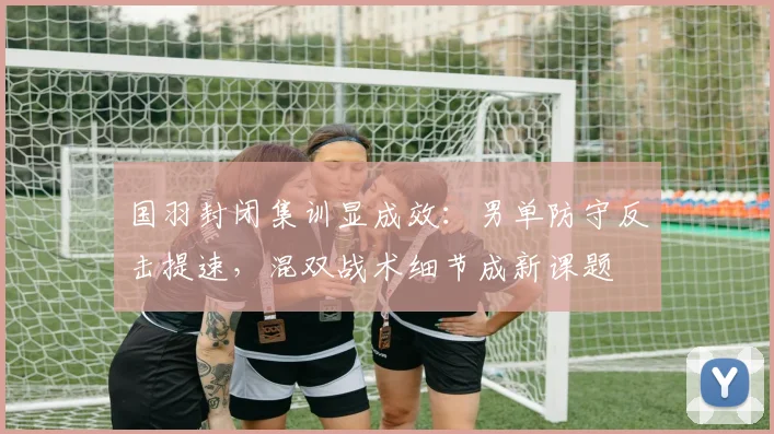 国羽封闭集训显成效：男单防守反击提速，混双战术细节成新课题