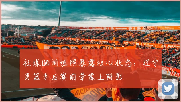 社媒晒训练照暴露核心状态，辽宁男篮季后赛前景蒙上阴影