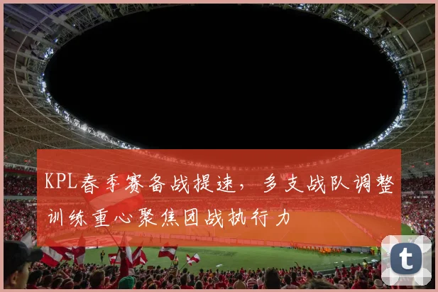 KPL春季赛备战提速，多支战队调整训练重心聚焦团战执行力