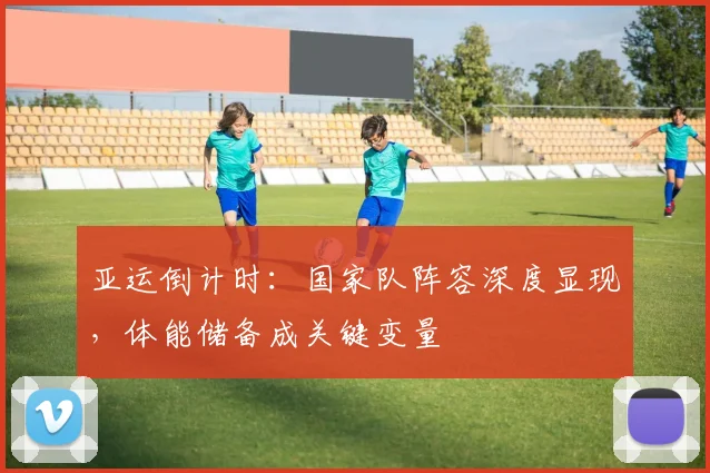 亚运倒计时：国家队阵容深度显现，体能储备成关键变量