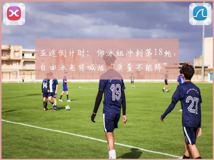 亚运倒计时：仰泳组冲刺第18轮，自由泳老将喊话“质量不能降”