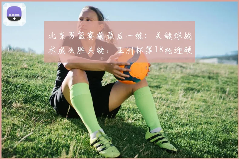 北京男篮赛前最后一练：关键球战术成决胜关键，亚洲杯第18轮迎硬仗