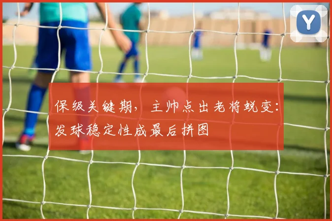 保级关键期，主帅点出老将蜕变：发球稳定性成最后拼图
