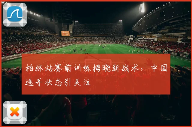 柏林站赛前训练揭晓新战术，中国选手状态引关注