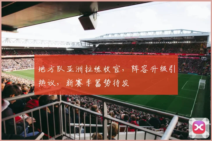 地方队亚洲拉练收官，阵容升级引热议，新赛季蓄势待发