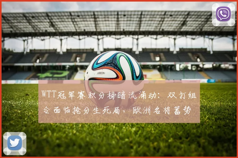 WTT冠军赛积分榜暗流涌动：双打组合面临抢分生死局，欧洲名将蓄势待发