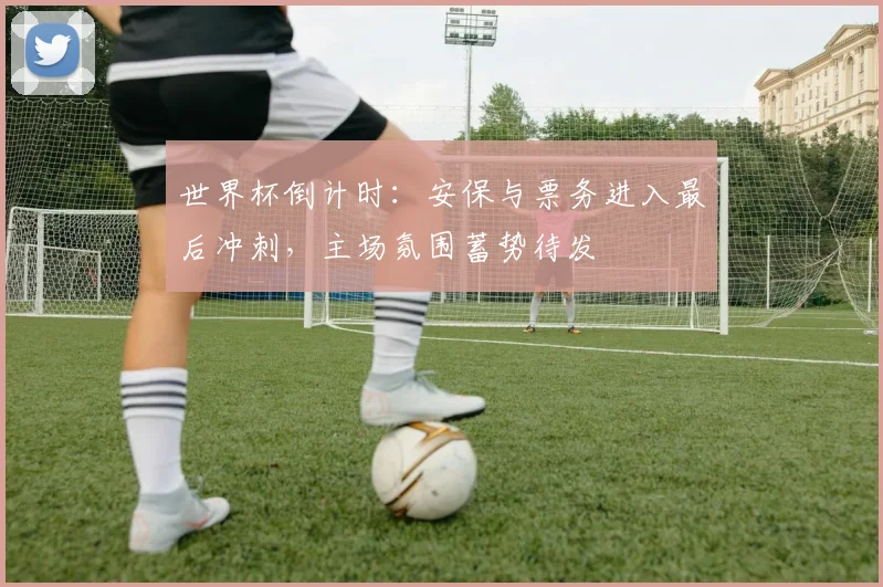世界杯倒计时：安保与票务进入最后冲刺，主场氛围蓄势待发