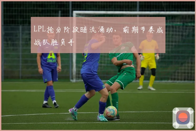 LPL抢分阶段暗流涌动，前期节奏成战队胜负手