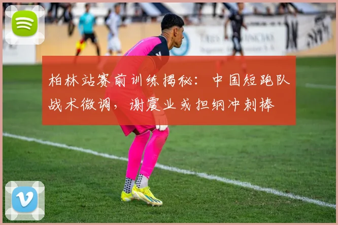 柏林站赛前训练揭秘：中国短跑队战术微调，谢震业或担纲冲刺棒