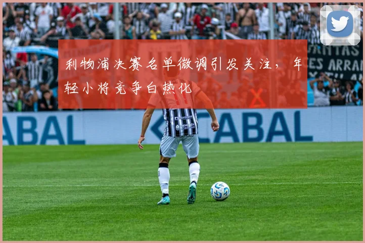 利物浦决赛名单微调引发关注，年轻小将竞争白热化