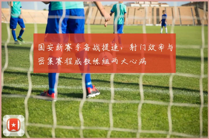 国安新赛季备战提速，射门效率与密集赛程成教练组两大心病